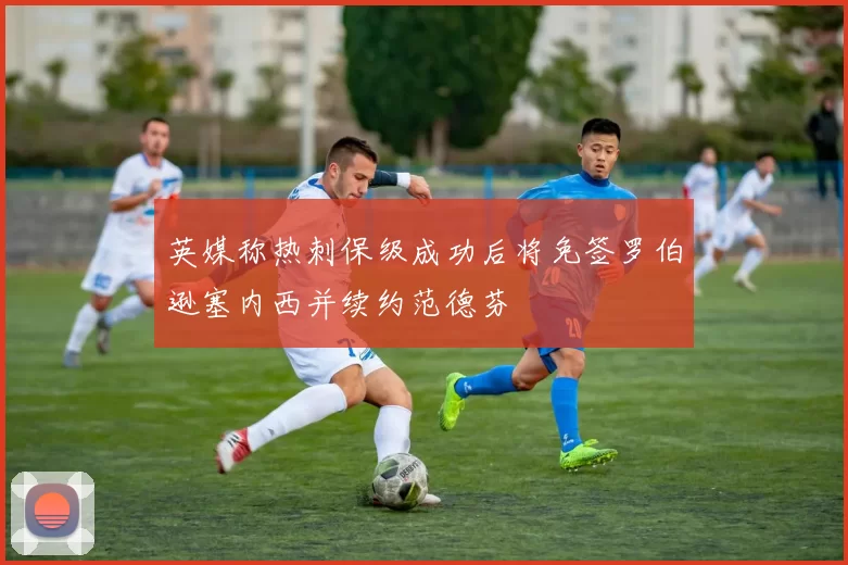 英媒称热刺保级成功后将免签罗伯逊塞内西并续约范德芬