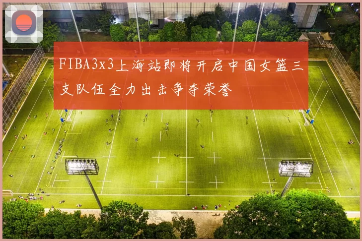 FIBA3x3上海站即将开启中国女篮三支队伍全力出击争夺荣誉