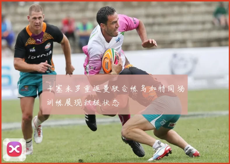 卡塞米罗重返曼联合练乌加特同场训练展现积极状态