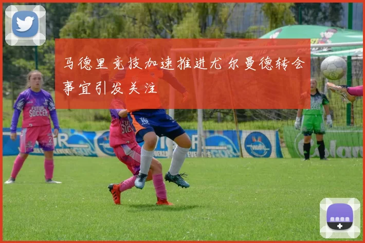 马德里竞技加速推进尤尔曼德转会事宜引发关注