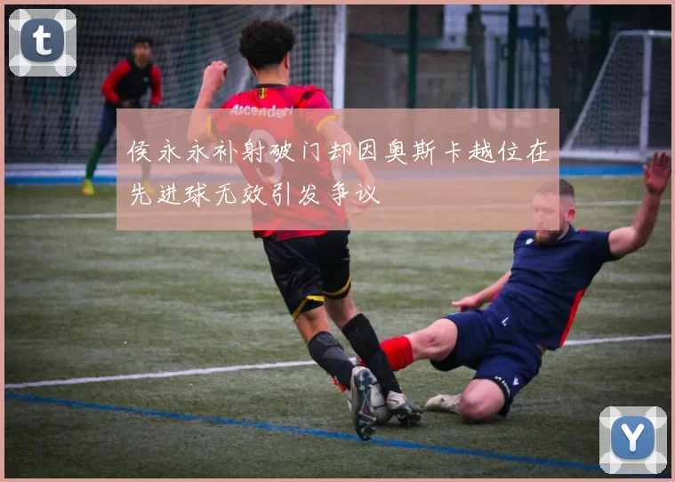 侯永永补射破门却因奥斯卡越位在先进球无效引发争议