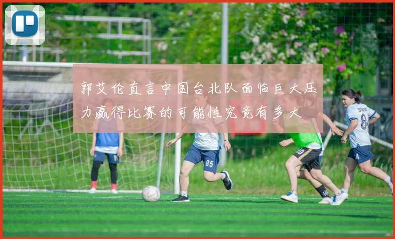 郭艾伦直言中国台北队面临巨大压力赢得比赛的可能性究竟有多大