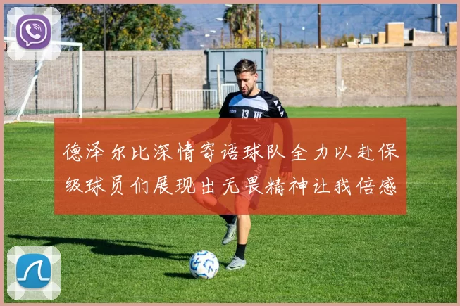 德泽尔比深情寄语球队全力以赴保级球员们展现出无畏精神让我倍感自豪
