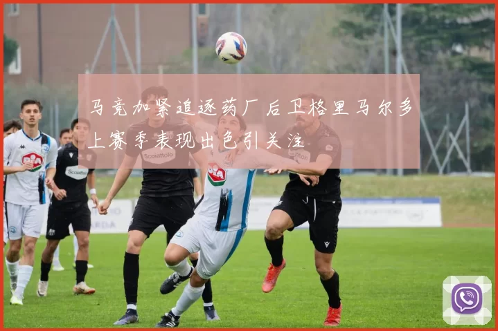 马竞加紧追逐药厂后卫格里马尔多上赛季表现出色引关注