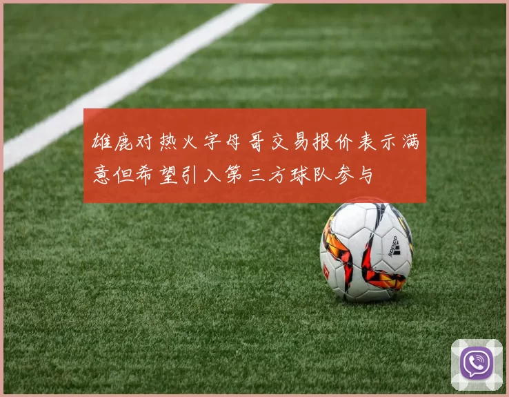 雄鹿对热火字母哥交易报价表示满意但希望引入第三方球队参与