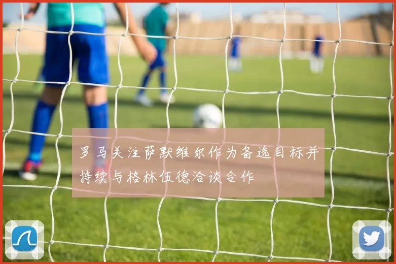 罗马关注萨默维尔作为备选目标并持续与格林伍德洽谈合作