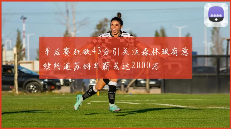 季后赛狂砍43分引关注森林狼有意续约道苏姆年薪或达2000万