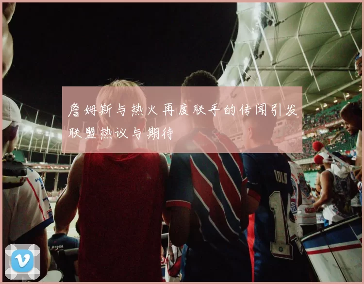詹姆斯与热火再度联手的传闻引发联盟热议与期待