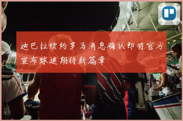 迪巴拉续约罗马消息确认即将官方宣布球迷期待新篇章